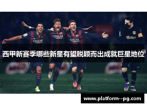 西甲新赛季哪些新星有望脱颖而出成就巨星地位