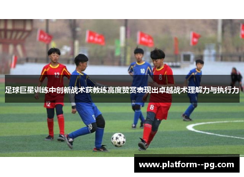 足球巨星训练中创新战术获教练高度赞赏表现出卓越战术理解力与执行力
