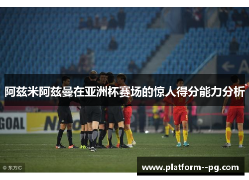 阿兹米阿兹曼在亚洲杯赛场的惊人得分能力分析